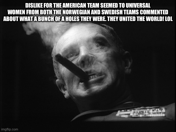 General Ripper (Dr. Strangelove) | DISLIKE FOR THE AMERICAN TEAM SEEMED TO UNIVERSAL WOMEN FROM BOTH THE NORWEGIAN AND SWEDISH TEAMS COMMENTED ABOUT WHAT A BUNCH OF A HOLES TH | image tagged in general ripper dr strangelove | made w/ Imgflip meme maker