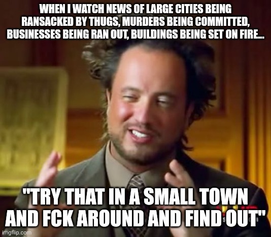 Ancient Aliens Meme | WHEN I WATCH NEWS OF LARGE CITIES BEING RANSACKED BY THUGS, MURDERS BEING COMMITTED, BUSINESSES BEING RAN OUT, BUILDINGS BEING SET ON FIRE... "TRY THAT IN A SMALL TOWN AND FCK AROUND AND FIND OUT" | image tagged in memes,ancient aliens | made w/ Imgflip meme maker