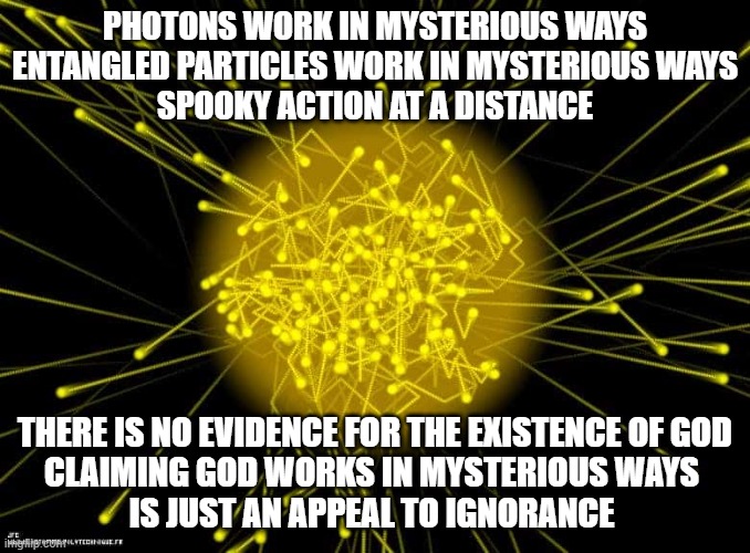 Photon | PHOTONS WORK IN MYSTERIOUS WAYS
ENTANGLED PARTICLES WORK IN MYSTERIOUS WAYS
SPOOKY ACTION AT A DISTANCE; THERE IS NO EVIDENCE FOR THE EXISTENCE OF GOD
CLAIMING GOD WORKS IN MYSTERIOUS WAYS 
IS JUST AN APPEAL TO IGNORANCE | image tagged in photon | made w/ Imgflip meme maker