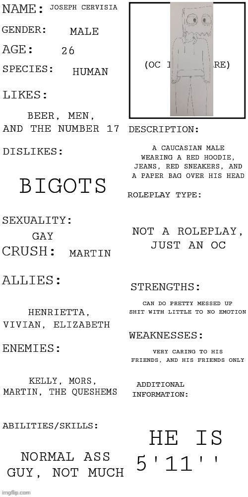 (Updated) Roleplay OC showcase | JOSEPH CERVISIA; MALE; 26; HUMAN; BEER, MEN, AND THE NUMBER 17; A CAUCASIAN MALE WEARING A RED HOODIE, JEANS, RED SNEAKERS, AND A PAPER BAG OVER HIS HEAD; BIGOTS; NOT A ROLEPLAY, JUST AN OC; GAY; MARTIN; CAN DO PRETTY MESSED UP SHIT WITH LITTLE TO NO EMOTION; HENRIETTA, VIVIAN, ELIZABETH; VERY CARING TO HIS FRIENDS, AND HIS FRIENDS ONLY; KELLY, MORS, MARTIN, THE QUESHEMS; HE IS 5'11''; NORMAL ASS GUY, NOT MUCH | image tagged in updated roleplay oc showcase | made w/ Imgflip meme maker