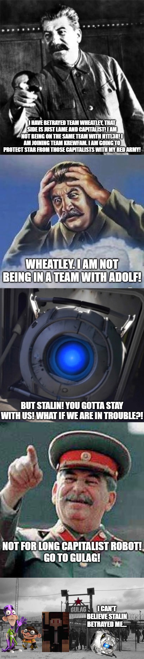 Stalin Betrays Team Whe*tly for Team Krewfam | I HAVE BETRAYED TEAM WHEATLEY, THAT SIDE IS JUST LAME AND CAPITALIST! I AM NOT BEING ON THE SAME TEAM WITH H1TL3R! I AM JOINING TEAM KREWFAM. I AM GOING TO PROTECT STAR FROM THOSE CAPITALISTS WITH MY RED ARMY! WHEATLEY. I AM NOT BEING IN A TEAM WITH ADOLF! BUT STALIN! YOU GOTTA STAY WITH US! WHAT IF WE ARE IN TROUBLE?! NOT FOR LONG CAPITALIST ROBOT!
GO TO GULAG! I CAN'T BELIEVE STALIN BETRAYED ME... | image tagged in stalin,worrying stalin,wheatley,stalin says,gulag | made w/ Imgflip meme maker