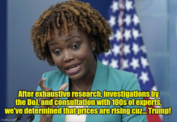 Press Secretary Karine Jean-Pierre | After exhaustive research, investigations by the DoJ, and consultation with 100s of experts, we've determined that prices are rising cuz... Trump! | image tagged in press secretary karine jean-pierre | made w/ Imgflip meme maker