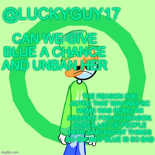 Also she said she'd stop making alts if you unbanned her holy shit | CAN WE GIVE BLUE A CHANCE AND UNBAN HER; THE REASON SHE ACTED THAT WAY WAS BC MSMG WAS BEING AN ASSHOLE FOR NO REASON. ALSO A LOT OF PEOPLE HERE SAID RACIST THINGS SO IDK WHY BLUE IS SO BAD | image tagged in luckyguy17 template | made w/ Imgflip meme maker