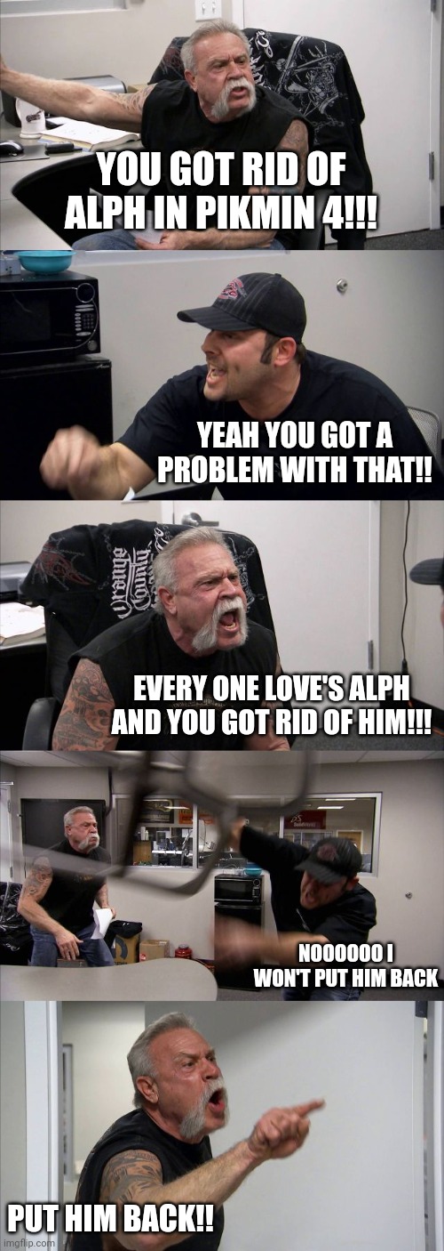 American Chopper Argument | YOU GOT RID OF ALPH IN PIKMIN 4!!! YEAH YOU GOT A PROBLEM WITH THAT!! EVERY ONE LOVE'S ALPH AND YOU GOT RID OF HIM!!! NOOOOOO I WON'T PUT HIM BACK; PUT HIM BACK!! | image tagged in memes,american chopper argument | made w/ Imgflip meme maker