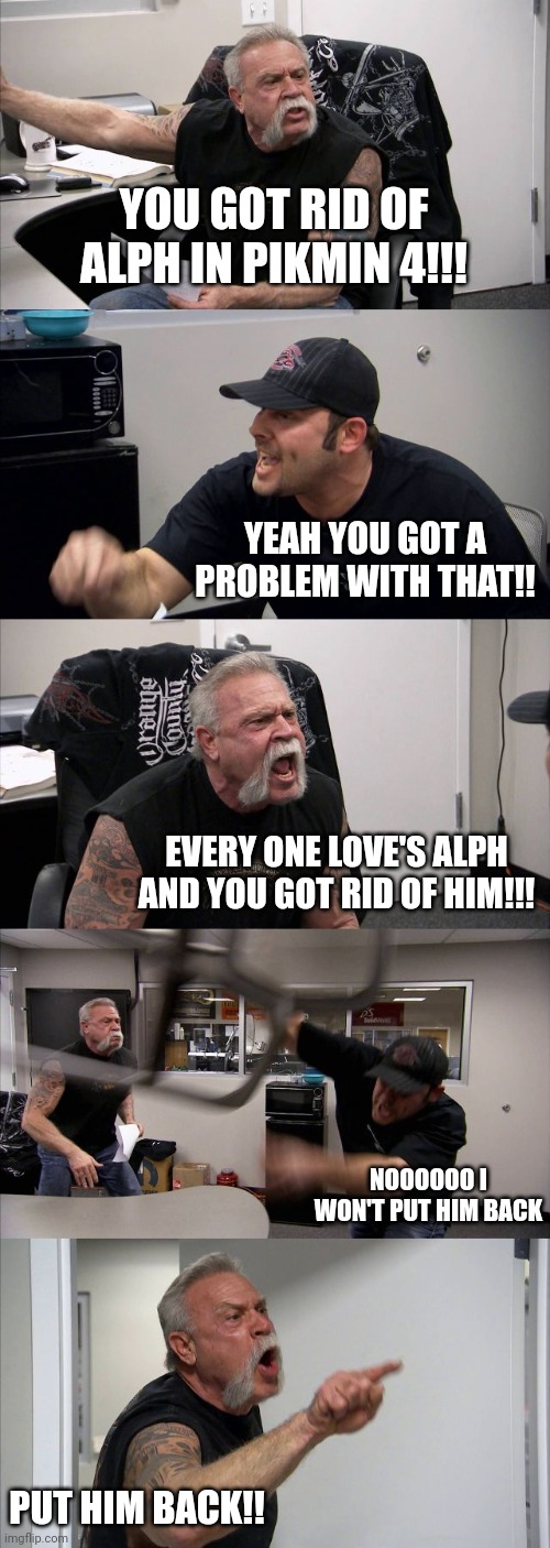 American Chopper Argument Meme | YOU GOT RID OF ALPH IN PIKMIN 4!!! YEAH YOU GOT A PROBLEM WITH THAT!! EVERY ONE LOVE'S ALPH AND YOU GOT RID OF HIM!!! NOOOOOO I WON'T PUT HIM BACK; PUT HIM BACK!! | image tagged in memes,american chopper argument | made w/ Imgflip meme maker