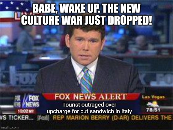 I wish this wasn't a real headline from their 5 o'clock broadcast, but it is. | BABE, WAKE UP. THE NEW CULTURE WAR JUST DROPPED! Tourist outraged over upcharge for cut sandwich in Italy | image tagged in fox news alert | made w/ Imgflip meme maker