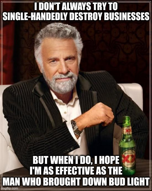 The Most Interesting Man In The World Meme | I DON'T ALWAYS TRY TO SINGLE-HANDEDLY DESTROY BUSINESSES; BUT WHEN I DO, I HOPE I'M AS EFFECTIVE AS THE MAN WHO BROUGHT DOWN BUD LIGHT | image tagged in memes,the most interesting man in the world | made w/ Imgflip meme maker