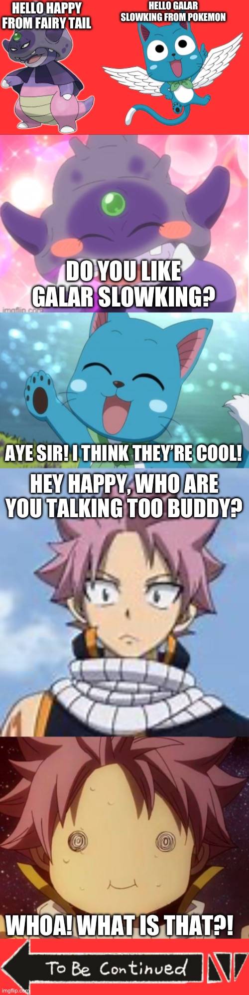 What if Galar Slowking met the members of the Fairy Tail Guild? Part 1 | HELLO GALAR SLOWKING FROM POKEMON; HELLO HAPPY FROM FAIRY TAIL; DO YOU LIKE GALAR SLOWKING? AYE SIR! I THINK THEY’RE COOL! HEY HAPPY, WHO ARE YOU TALKING TOO BUDDY? WHOA! WHAT IS THAT?! | image tagged in galar slowking,happy,fairy tail,pokemon,anime crossover,natsu dragneel | made w/ Imgflip meme maker
