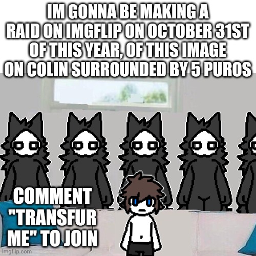 Say it. | IM GONNA BE MAKING A RAID ON IMGFLIP ON OCTOBER 31ST OF THIS YEAR, OF THIS IMAGE ON COLIN SURROUNDED BY 5 PUROS; COMMENT "TRANSFUR ME" TO JOIN | image tagged in changed,puro,transfur game,puro raid,transfur me | made w/ Imgflip meme maker