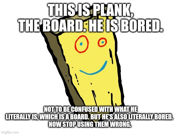Plank, the bored board. | THIS IS PLANK, THE BOARD. HE IS BORED. NOT TO BE CONFUSED WITH WHAT HE LITERALLY IS, WHICH IS A BOARD. BUT HE'S ALSO LITERALLY BORED.  
NOW STOP USING THEM WRONG. | image tagged in ed edd n eddy,learn,learning,boredom,bored | made w/ Imgflip meme maker