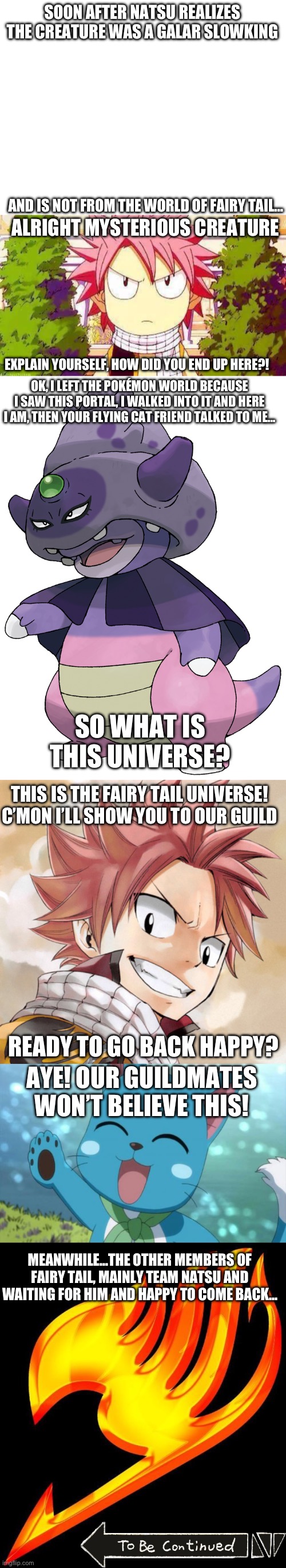 What if Galar Slowking met the members of the Fairy Tail Guild? Part 2 | SOON AFTER NATSU REALIZES THE CREATURE WAS A GALAR SLOWKING; AND IS NOT FROM THE WORLD OF FAIRY TAIL…; ALRIGHT MYSTERIOUS CREATURE; EXPLAIN YOURSELF, HOW DID YOU END UP HERE?! OK, I LEFT THE POKÉMON WORLD BECAUSE I SAW THIS PORTAL, I WALKED INTO IT AND HERE I AM, THEN YOUR FLYING CAT FRIEND TALKED TO ME…; SO WHAT IS THIS UNIVERSE? THIS IS THE FAIRY TAIL UNIVERSE! C’MON I’LL SHOW YOU TO OUR GUILD; READY TO GO BACK HAPPY? AYE! OUR GUILDMATES WON’T BELIEVE THIS! MEANWHILE…THE OTHER MEMBERS OF FAIRY TAIL, MAINLY TEAM NATSU AND WAITING FOR HIM AND HAPPY TO COME BACK… | image tagged in galar slowking,anime crossover,fairy tail,pokemon,natsu dragneel,happy | made w/ Imgflip meme maker