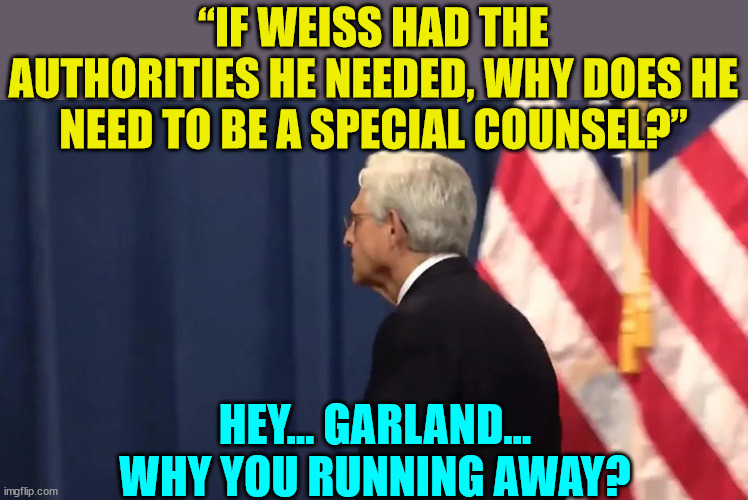 Obvious question for  corrupt AG Garland... | “IF WEISS HAD THE AUTHORITIES HE NEEDED, WHY DOES HE NEED TO BE A SPECIAL COUNSEL?”; HEY... GARLAND... WHY YOU RUNNING AWAY? | image tagged in crooked,biden,attorney general | made w/ Imgflip meme maker