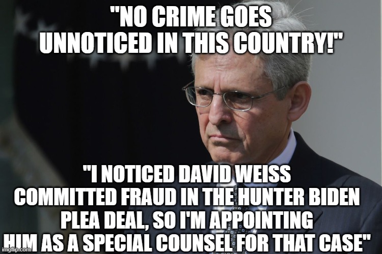 crooks all | "NO CRIME GOES UNNOTICED IN THIS COUNTRY!"; "I NOTICED DAVID WEISS COMMITTED FRAUD IN THE HUNTER BIDEN PLEA DEAL, SO I'M APPOINTING HIM AS A SPECIAL COUNSEL FOR THAT CASE" | image tagged in merrick garland | made w/ Imgflip meme maker