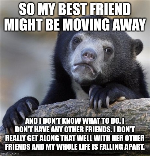 I'm having a mental breakdown to say the least | SO MY BEST FRIEND MIGHT BE MOVING AWAY; AND I DON'T KNOW WHAT TO DO. I DON'T HAVE ANY OTHER FRIENDS. I DON'T REALLY GET ALONG THAT WELL WITH HER OTHER FRIENDS AND MY WHOLE LIFE IS FALLING APART. | image tagged in memes,confession bear | made w/ Imgflip meme maker