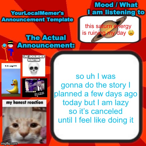 e | this saturn energy is ruining my day 😫; so uh I was gonna do the story I planned a few days ago today but I am lazy so it’s canceled until I feel like doing it | image tagged in yourlocalmemer announcement temp 4 0 | made w/ Imgflip meme maker