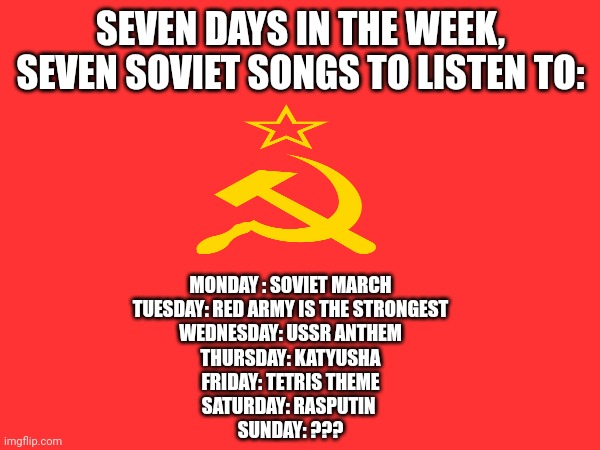 I don't actually have a song for Sunday | SEVEN DAYS IN THE WEEK, SEVEN SOVIET SONGS TO LISTEN TO:; MONDAY : SOVIET MARCH
TUESDAY: RED ARMY IS THE STRONGEST
WEDNESDAY: USSR ANTHEM
THURSDAY: KATYUSHA
FRIDAY: TETRIS THEME
SATURDAY: RASPUTIN 
SUNDAY: ??? | image tagged in communism,memes,songs | made w/ Imgflip meme maker
