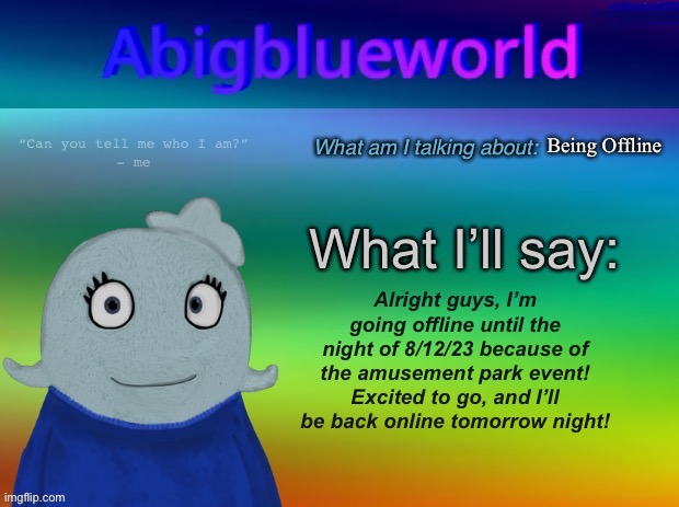 My Cyan-skinned UglyDoll-like human self is going to shut her blue eyes now. | Being Offline; Alright guys, I’m going offline until the night of 8/12/23 because of the amusement park event!
Excited to go, and I’ll be back online tomorrow night! | image tagged in abigblueworld announcement template | made w/ Imgflip meme maker