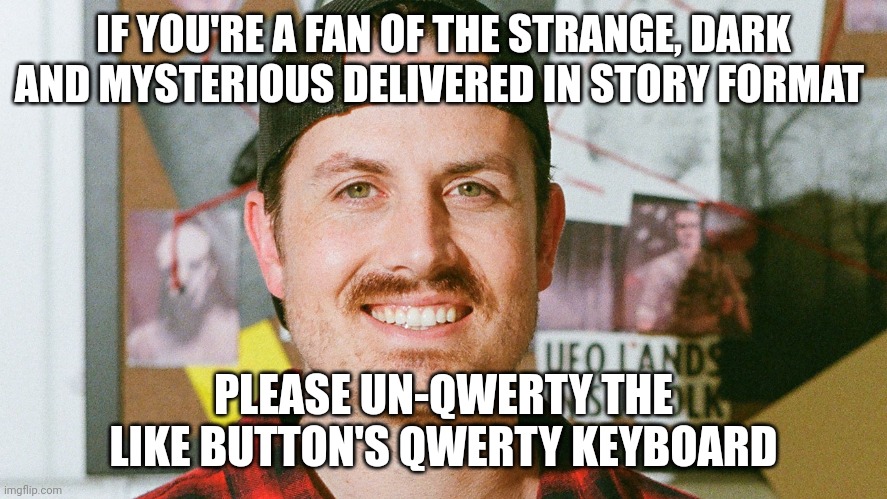 Un-qwerty the like button's qwerty keyboard | IF YOU'RE A FAN OF THE STRANGE, DARK AND MYSTERIOUS DELIVERED IN STORY FORMAT; PLEASE UN-QWERTY THE LIKE BUTTON'S QWERTY KEYBOARD | image tagged in mrballen like button skit | made w/ Imgflip meme maker
