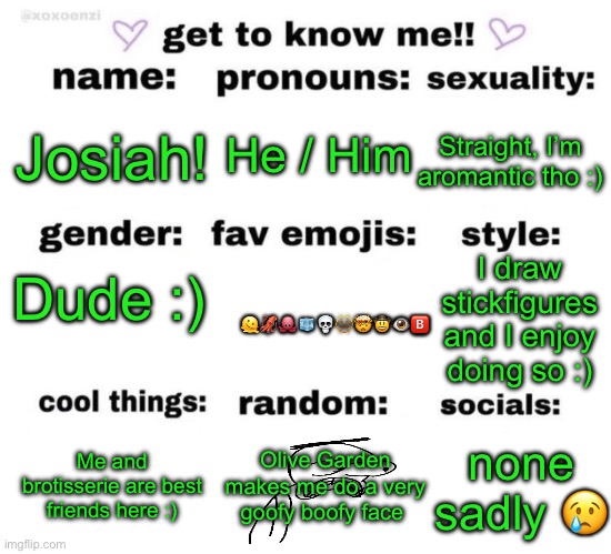 Nice to meet ya! | He / Him; Straight, I’m aromantic tho :); Josiah! Dude :); I draw stickfigures and I enjoy doing so :); 🫠🦑🐙🧊💀🫥🤯🤠👁️🅱️; Me and brotisserie are best friends here :); Olive Garden makes me do a very goofy boofy face; none sadly 😢 | made w/ Imgflip meme maker