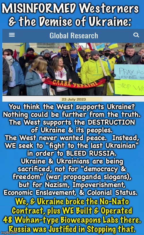 Your Profile Proudly Displays the Flag of Ukraine? | MISINFORMED Westerners
& the Demise of Ukraine:; You think the West supports Ukraine?
Nothing could be further from the truth.
The West supports the DESTRUCTION
of Ukraine & its peoples.

The West never wanted peace.  Instead,
WE seek to "fight to the last Ukrainian"
in order to BLEED RUSSIA.
Ukraine & Ukrainians are being
sacrificed, not for "democracy &
freedom" (war propaganda slogans),
but for Nazism, Impoverishment,
Economic Enslavement, & Colonial Status. We, & Ukraine broke the No-Nato
Contract, plus WE Built & Operated
48 Wuhan-type Bioweapons Labs there.
Russia was Justified in Stopping that. | image tagged in memes,uve been duped,u probably believe msm,probably took the shot,probably scared n butthurt by everything,fjb voters kissmyass | made w/ Imgflip meme maker