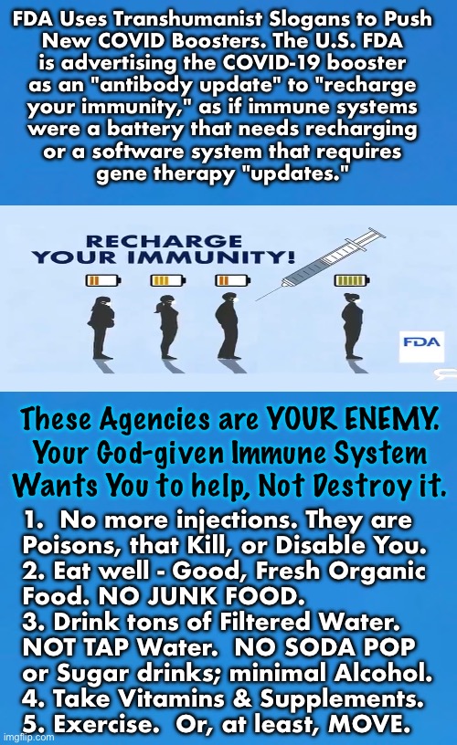 You have the power.  Don’t give it over to THEM | FDA Uses Transhumanist Slogans to Push
New COVID Boosters. The U.S. FDA
is advertising the COVID-19 booster
as an "antibody update" to "recharge
your immunity," as if immune systems
were a battery that needs recharging
or a software system that requires
gene therapy "updates."; These Agencies are YOUR ENEMY.
Your God-given Immune System
Wants You to help, Not Destroy it. 1.  No more injections. They are
Poisons, that Kill, or Disable You.
2. Eat well - Good, Fresh Organic
Food. NO JUNK FOOD.
3. Drink tons of Filtered Water.
NOT TAP Water.  NO SODA POP
or Sugar drinks; minimal Alcohol.
4. Take Vitamins & Supplements.
5. Exercise.  Or, at least, MOVE. | image tagged in memes,aug 11 2023,healthy not poisoned,no dependency on govt,all fjb voters kissmyass,g f y | made w/ Imgflip meme maker