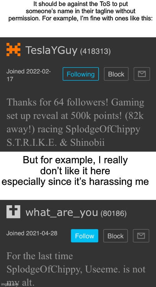 I already said how it should be like that for templates | It should be against the ToS to put someone’s name in their tagline without permission. For example, I’m fine with ones like this:; But for example, I really don’t like it here especially since it’s harassing me | image tagged in tos,imgflip,splodgeofchippy announcement template | made w/ Imgflip meme maker