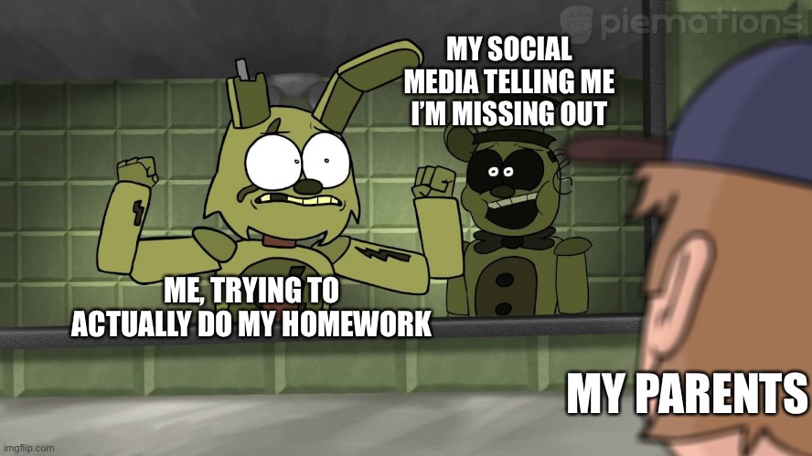 Piemations Fnaf 3 | MY SOCIAL MEDIA TELLING ME I’M MISSING OUT; ME, TRYING TO ACTUALLY DO MY HOMEWORK; MY PARENTS | image tagged in piemations fnaf 3 | made w/ Imgflip meme maker