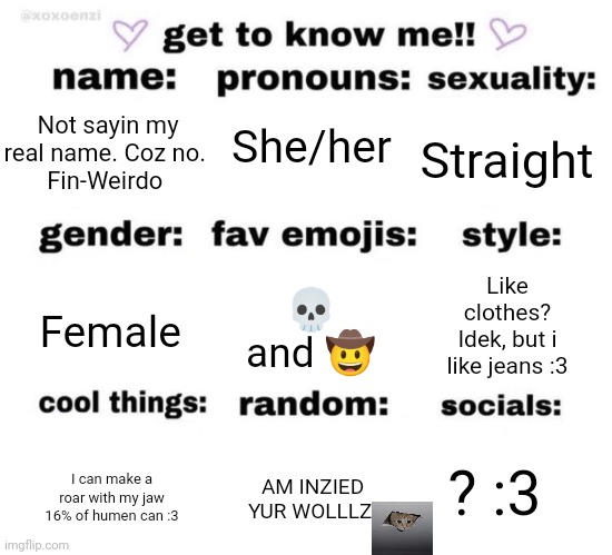 get to know me | She/her; Straight; Not sayin my real name. Coz no. 
Fin-Weirdo; Female; 💀 and 🤠; Like clothes? Idek, but i like jeans :3; ? :3; AM INZIED YUR WOLLLZ; I can make a roar with my jaw
16% of humen can :3 | image tagged in get to know me | made w/ Imgflip meme maker