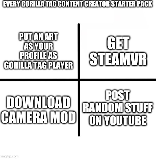 Blank Starter Pack Meme | EVERY GORILLA TAG CONTENT CREATOR STARTER PACK; GET STEAMVR; PUT AN ART AS YOUR PROFILE AS GORILLA TAG PLAYER; POST RANDOM STUFF ON YOUTUBE; DOWNLOAD CAMERA MOD | image tagged in memes,blank starter pack | made w/ Imgflip meme maker