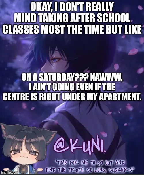 It's for like two hours too, I swear I'm NOT going and IDC if my mom yells. | OKAY, I DON'T REALLY MIND TAKING AFTER SCHOOL CLASSES MOST THE TIME BUT LIKE; ON A SATURDAY??? NAWWW, I AIN'T GOING EVEN IF THE CENTRE IS RIGHT UNDER MY APARTMENT. | image tagged in x's kabukimono temp 2 | made w/ Imgflip meme maker