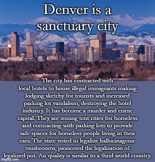 Conquered by Democrats in 2006 as a model to flip Red States Blue. What progress! | Denver is a sanctuary city; The city has contracted with local hotels to house illegal immigrants making lodging sketchy for tourists and increased parking lot vandalism, destroying the hotel industry. It has become a murder and crime capital. They are zoning tent cities for homeless and contracting with parking lots to provide safe spaces for homeless people living in their cars. The state voted to legalize hallucinagenic mushrooms, pioneered the legalization of legalized pot. Air quality is similar to a thrid world country. | image tagged in denver | made w/ Imgflip meme maker