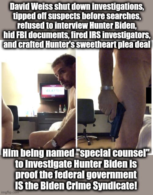 “Appointing David Weiss is like appointing a crack pipe to ‘investigate’ Hunter Biden.” | David Weiss shut down investigations,
tipped off suspects before searches,
refused to interview Hunter Biden,
hid FBI documents, fired IRS investigators,
and crafted Hunter's sweetheart plea deal; Him being named "special counsel"
to investigate Hunter Biden is
proof the federal government
IS the Biden Crime Syndicate! | image tagged in hunter biden gun,biden crime syndicate,democrats,corruption,david weiss,special counsel | made w/ Imgflip meme maker