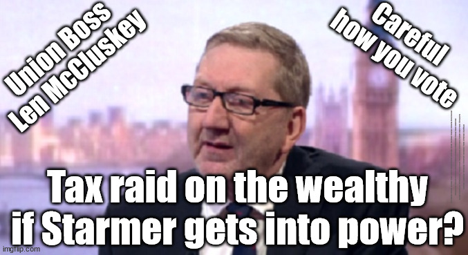 Tax raid on wealthy if Starmer gets in? Welcome to Socialism | Careful 
how you vote; Union Boss
Len McCluskey; #Immigration #Starmerout #Labour #JonLansman #wearecorbyn #KeirStarmer #DianeAbbott #McDonnell #cultofcorbyn #labourisdead #Momentum #labourracism #socialistsunday #nevervotelabour #socialistanyday #Antisemitism #Savile #SavileGate #Paedo #Worboys #GroomingGangs #Paedophile #IllegalImmigration #Immigrants #Invasion #StarmerResign #Starmeriswrong #SirSoftie #SirSofty #PatCullen #Cullen #RCN #nurse #nursing #strikes #SueGray #Blair #Steroids #Economy #LenMcCluskey; Tax raid on the wealthy if Starmer gets into power? | image tagged in len mccluskey unite union,illegal immigration,labourisdead,starmerout getstarmerout,stop boats rwanda,greenpeace just stop oil | made w/ Imgflip meme maker