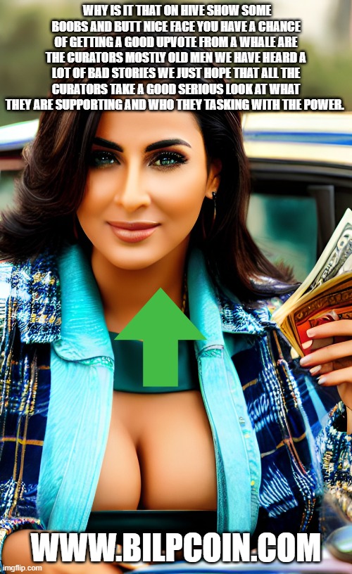 WHY IS IT THAT ON HIVE SHOW SOME BOOBS AND BUTT NICE FACE YOU HAVE A CHANCE OF GETTING A GOOD UPVOTE FROM A WHALE ARE THE CURATORS MOSTLY OLD MEN WE HAVE HEARD A LOT OF BAD STORIES WE JUST HOPE THAT ALL THE CURATORS TAKE A GOOD SERIOUS LOOK AT WHAT THEY ARE SUPPORTING AND WHO THEY TASKING WITH THE POWER. WWW.BILPCOIN.COM | made w/ Imgflip meme maker