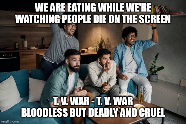 TV wars | WE ARE EATING WHILE WE'RE WATCHING PEOPLE DIE ON THE SCREEN; T. V. WAR - T. V. WAR
BLOODLESS BUT DEADLY AND CRUEL | image tagged in fighting | made w/ Imgflip meme maker