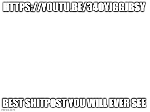 https://youtu.be/340yJggJBsY | HTTPS://YOUTU.BE/340YJGGJBSY; BEST SHITPOST YOU WILL EVER SEE | made w/ Imgflip meme maker