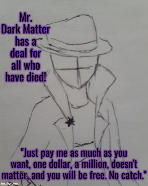 Mr. Dark Matter | Mr. Dark Matter has a deal for all who have died! "Just pay me as much as you want, one dollar, a million, doesn't matter, and you will be free. No catch." | image tagged in mr dark matter | made w/ Imgflip meme maker