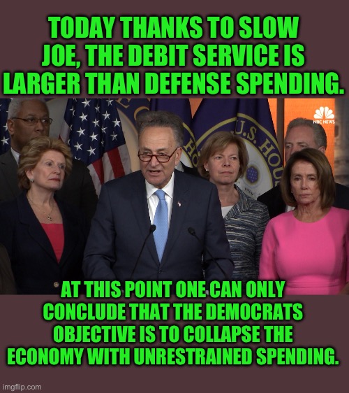 yep | TODAY THANKS TO SLOW JOE, THE DEBIT SERVICE IS LARGER THAN DEFENSE SPENDING. AT THIS POINT ONE CAN ONLY CONCLUDE THAT THE DEMOCRATS OBJECTIVE IS TO COLLAPSE THE ECONOMY WITH UNRESTRAINED SPENDING. | image tagged in democrat congressmen | made w/ Imgflip meme maker