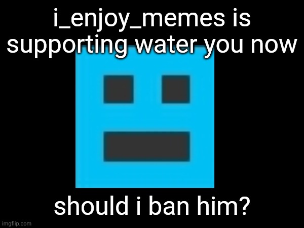 i_enjoy_memes is supporting water you now; should i ban him? | made w/ Imgflip meme maker