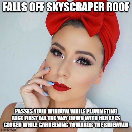 beautiful girl with red lips | FALLS OFF SKYSCRAPER ROOF; PASSES YOUR WINDOW WHILE PLUMMETING FACE FIRST ALL THE WAY DOWN WITH HER EYES CLOSED WHILE CARREENING TOWARDS THE SIDEWALK | image tagged in beautiful girl with red lips | made w/ Imgflip meme maker