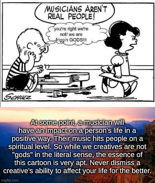 Musicians | At some point, a musician will have an impact on a person's life in a positive way. Their music hits people on a spiritual level. So while we creatives are not "gods" in the literal sense, the essence of this cartoon is very apt. Never dismiss a creative's ability to affect your life for the better. | image tagged in motivation,peanuts,omg karen,stop it patrick you're scaring him,music,yes | made w/ Imgflip meme maker
