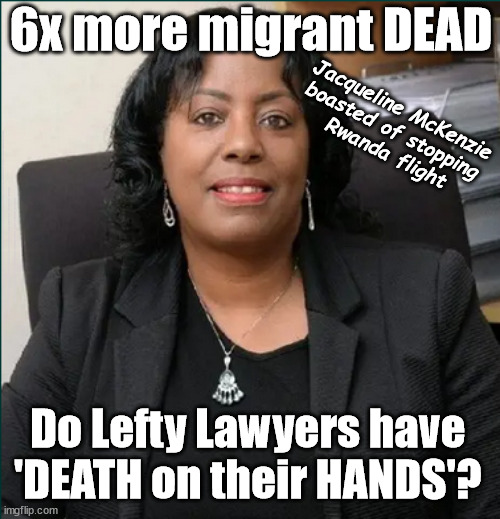 6x more migrant die - Do Lefty Lawyers have 'DEATH on their HANDS'? | 6x more migrant DEAD; Jacqueline McKenzie 
boasted of stopping 
Rwanda flight; #Immigration #Starmerout #Labour #JacquelineMcKenzie #LeftyLawyers #wearecorbyn #KeirStarmer #DianeAbbott #McDonnell #cultofcorbyn #labourisdead #Momentum #labourracism #socialistsunday #nevervotelabour #socialistanyday #Antisemitism #Savile #SavileGate #Paedo #Worboys #GroomingGangs #Paedophile #IllegalImmigration #Immigrants #Invasion #StarmerResign #Starmeriswrong #SirSoftie #SirSofty #PatCullen #Cullen #RCN #nurse #nursing #strikes #SueGray #Blair #Steroids #Economy
Leigh-Day.co.uk; Do Lefty Lawyers have 
'DEATH on their HANDS'? | image tagged in jacqueline mckenzie leigh day,illegal immigration,labourisdead,starmerout getstarmerout,stop boats rwanda,echr ukchr | made w/ Imgflip meme maker