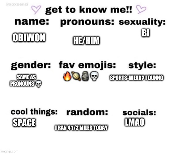 get to know me | BI; OBIWON; HE/HIM; SAME AS PRONOUNS 💀; SPORTS-WEAR? I DUNNO; 🔥🪐🗿💀; LMAO; SPACE; I RAN 4 1/2 MILES TODAY | image tagged in get to know me | made w/ Imgflip meme maker