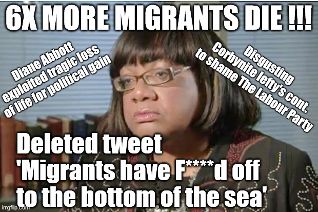 Diane Abbott exploits loss of life for political gain - 6x more Migrants f***** off to bottom of sea? | 6X MORE MIGRANTS DIE !!! Diane Abbott 
exploited tragic loss
of life for political gain; Disgusting 
Corbynite lefty's cont. 
to shame The Labour Party; Deleted tweet
'Migrants have F****d off
to the bottom of the sea'; #Immigration #Starmerout #Labour #JonLansman #wearecorbyn #KeirStarmer #DianeAbbott #McDonnell #cultofcorbyn #labourisdead #Momentum #labourracism #socialistsunday #nevervotelabour #socialistanyday #Antisemitism #Savile #SavileGate #Paedo #Worboys #GroomingGangs #Paedophile #IllegalImmigration #Immigrants #Invasion #StarmerResign #Starmeriswrong #SirSoftie #SirSofty #PatCullen #Cullen #RCN #nurse #nursing #strikes #SueGray #Blair #Steroids #Economy #ECHR | image tagged in diane abbott,labourisdead,illegal immigration,starmerout getstarmerout,stop boats rwanda echr,greenpeace just stop oil | made w/ Imgflip meme maker