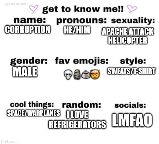 get to know me | APACHE ATTACK HELICOPTER; CORRUPTION; HE/HIM; SWEATS/T-SHIRT; MALE; 💀🗿☕️🤯; SPACE/WARPLANES; I LOVE REFRIGERATORS; LMFAO | image tagged in get to know me | made w/ Imgflip meme maker