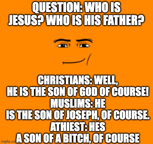 Son of a bitch | QUESTION: WHO IS JESUS? WHO IS HIS FATHER? CHRISTIANS: WELL, HE IS THE SON OF GOD OF COURSE!
MUSLIMS: HE IS THE SON OF JOSEPH, OF COURSE.
ATHIEST: HES A SON OF A BITCH, OF COURSE | image tagged in athiest,christian,muslim | made w/ Imgflip meme maker