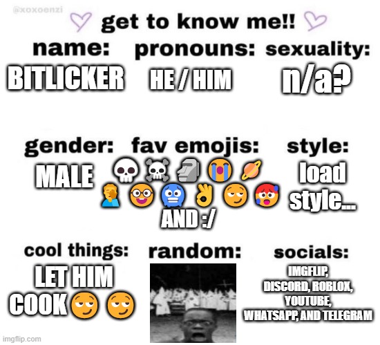 get to know me | n/a? BITLICKER; HE / HIM; 💀☠️🗿😭🪐
🤦‍♂️🤓🥶👌😏🥵 AND :/; MALE; load style... LET HIM COOK😏😏; IMGFLIP, DISCORD, ROBLOX, YOUTUBE, WHATSAPP, AND TELEGRAM | image tagged in get to know me | made w/ Imgflip meme maker