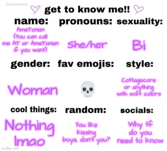 Why is this a trend | She/her; Bi; AmeTonian (You can call me AT or AmeTonian if you want); Cottagecore or anything with soft colors; 💀; Woman; Nothing lmao; You like kissing boys, don't you? Why tf do you need to know | image tagged in get to know me | made w/ Imgflip meme maker