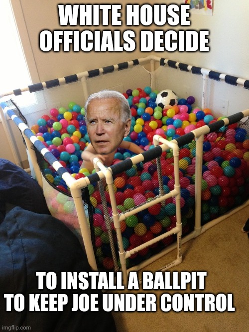 joe biden | WHITE HOUSE OFFICIALS DECIDE; TO INSTALL A BALLPIT TO KEEP JOE UNDER CONTROL | image tagged in joe biden | made w/ Imgflip meme maker
