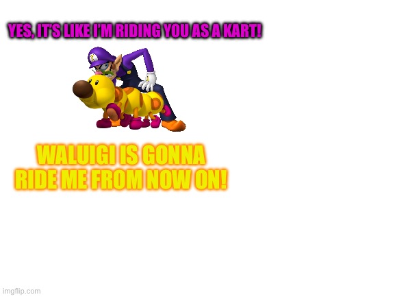 Blank White Template | YES, IT’S LIKE I’M RIDING YOU AS A KART! WALUIGI IS GONNA RIDE ME FROM NOW ON! | image tagged in blank white template | made w/ Imgflip meme maker